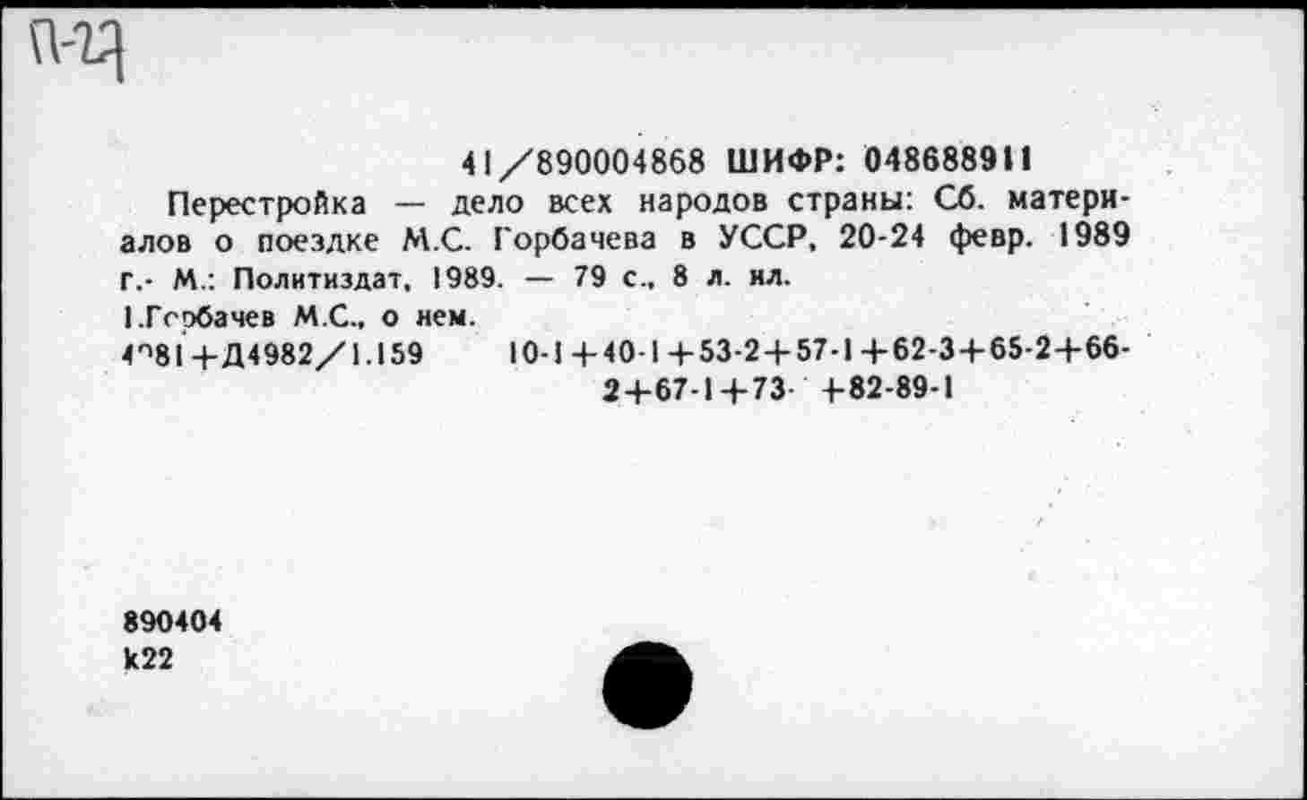 ﻿41/890004868 ШИФР: 0486889И
Перестройка — дело всех народов страны: Сб. материалов о поездке М.С. Горбачева в УССР, 20-24 февр. 1989 Г.- М.: Политиздат, 1989. — 79 с., 8 л. ил.
I.Горбачев М.С., о нем.
4П81 + Д4982/1.159	10-1 + 40-1 +53-24-57-1 + 62-3 + 65-2 + 66-
2+67-1 + 73- +82-89-1
890404 к22